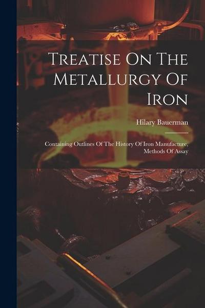 Treatise On The Metallurgy Of Iron: Containing Outlines Of The History Of Iron Manufacture, Methods Of Assay