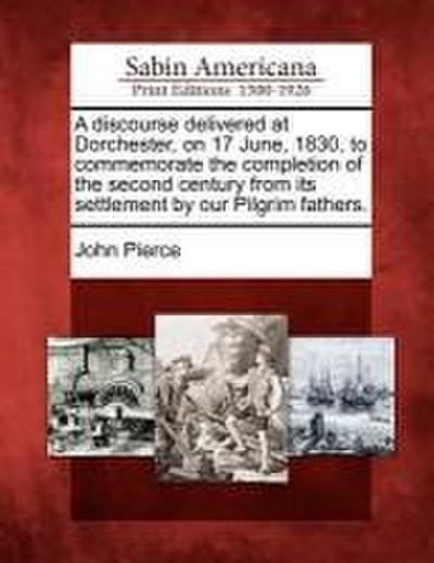 A Discourse Delivered at Dorchester, on 17 June, 1830, to Commemorate the Completion of the Second Century from Its Settlement by Our Pilgrim Fathers.