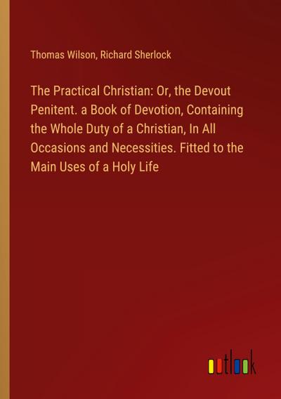 The Practical Christian: Or, the Devout Penitent. a Book of Devotion, Containing the Whole Duty of a Christian, In All Occasions and Necessities. Fitted to the Main Uses of a Holy Life