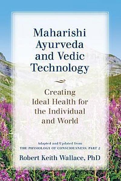Maharishi Ayurveda and Vedic Technology: Creating Ideal Health for the Individual and World, Adapted and Updated from The Physiology of Consciousness