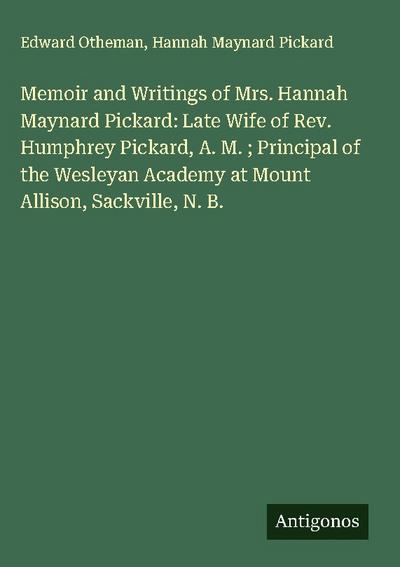 Memoir and Writings of Mrs. Hannah Maynard Pickard: Late Wife of Rev. Humphrey Pickard, A. M. ; Principal of the Wesleyan Academy at Mount Allison, Sackville, N. B.