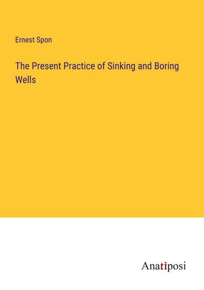 The Present Practice of Sinking and Boring Wells