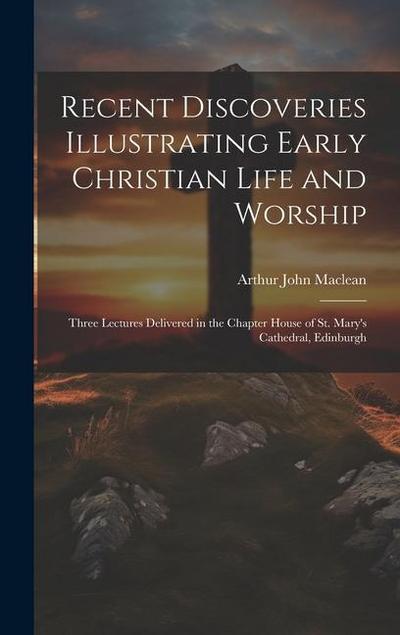 Recent Discoveries Illustrating Early Christian Life and Worship: Three Lectures Delivered in the Chapter House of St. Mary’s Cathedral, Edinburgh