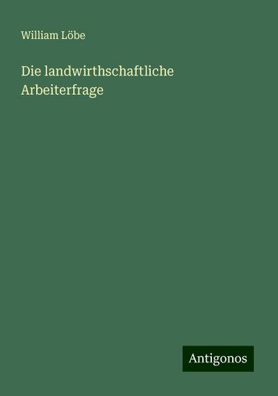 Löbe, W: Die landwirthschaftliche Arbeiterfrage