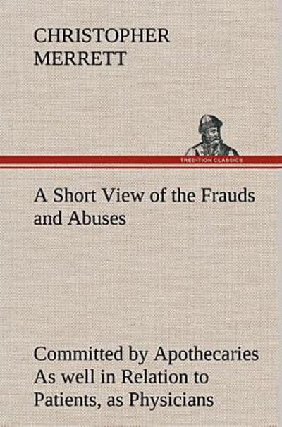 A Short View of the Frauds and Abuses Committed by Apothecaries As well in Relation to Patients, as Physicians: And Of the only Remedy thereof by Physicians making their own Medicines.