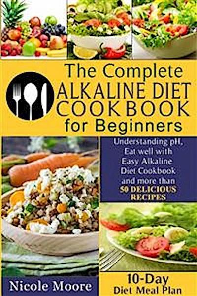THE COMPLETE ALKALINE DIET COOKBOOKS FOR BEGINNERS Understand pH, Eat Well with Simple Alkaline Diet Cookbook and more than 50 DELICIOUS RECIPES.10 Day Meal Plan