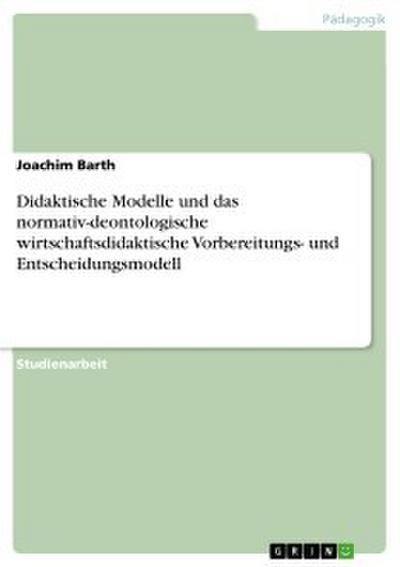 Didaktische Modelle und das normativ-deontologische wirtschaftsdidaktische Vorbereitungs- und Entscheidungsmodell