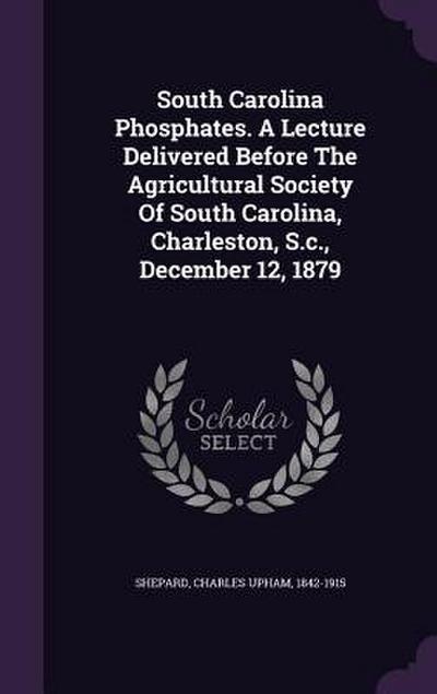 South Carolina Phosphates. A Lecture Delivered Before The Agricultural Society Of South Carolina, Charleston, S.c., December 12, 1879