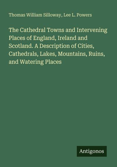 The Cathedral Towns and Intervening Places of England, Ireland and Scotland. A Description of Cities, Cathedrals, Lakes, Mountains, Ruins, and Watering Places