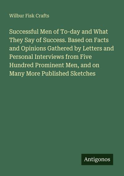 Successful Men of To-day and What They Say of Success. Based on Facts and Opinions Gathered by Letters and Personal Interviews from Five Hundred Prominent Men, and on Many More Published Sketches