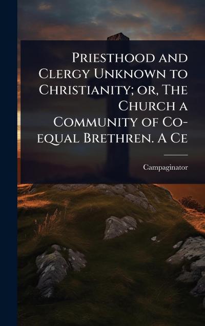 Priesthood and Clergy Unknown to Christianity; or, The Church a Community of Co-equal Brethren. A Ce