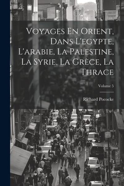 Voyages En Orient, Dans L’egypte, L’arabie, La Palestine, La Syrie, La Grèce, La Thrace; Volume 5