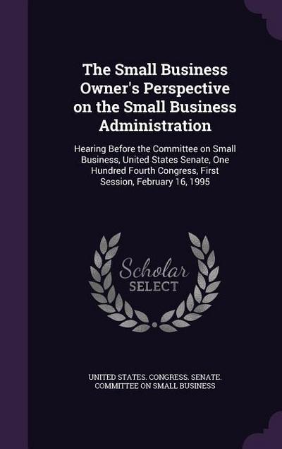 The Small Business Owner’s Perspective on the Small Business Administration: Hearing Before the Committee on Small Business, United States Senate, One