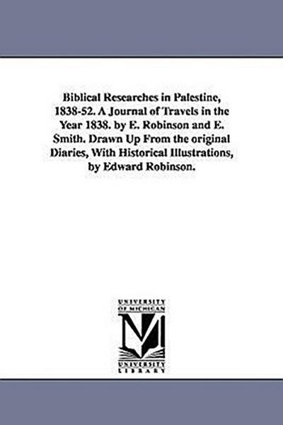 Biblical Researches in Palestine, 1838-52. A Journal of Travels in the Year 1838. by E. Robinson and E. Smith. Drawn Up From the original Diaries, With Historical Illustrations, by Edward Robinson.