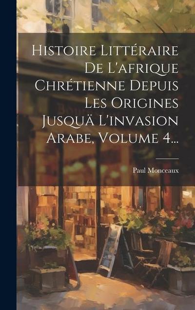 Histoire Littéraire De L’afrique Chrétienne Depuis Les Origines Jusquä L’invasion Arabe, Volume 4...