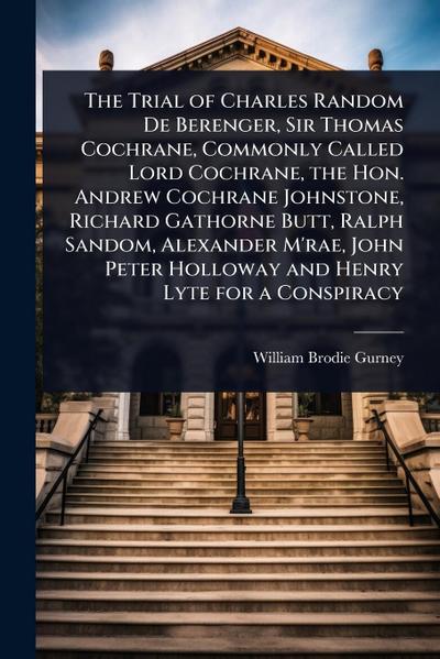 The Trial of Charles Random De Berenger, Sir Thomas Cochrane, Commonly Called Lord Cochrane, the Hon. Andrew Cochrane Johnstone, Richard Gathorne Butt, Ralph Sandom, Alexander M’rae, John Peter Holloway and Henry Lyte for a Conspiracy
