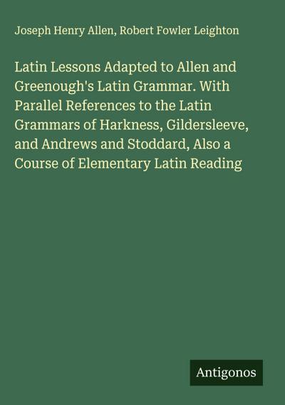 Latin Lessons Adapted to Allen and Greenough’s Latin Grammar. With Parallel References to the Latin Grammars of Harkness, Gildersleeve, and Andrews and Stoddard, Also a Course of Elementary Latin Reading
