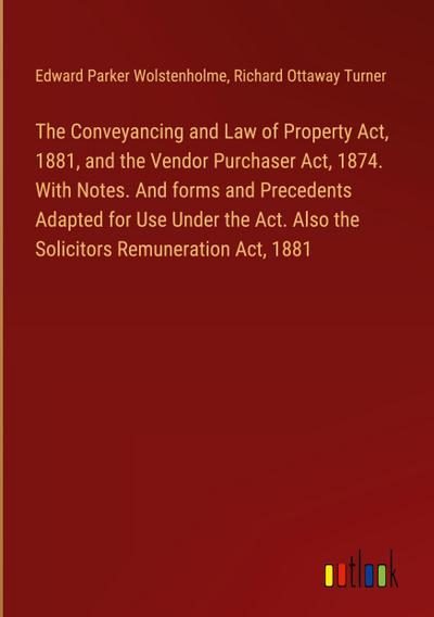 The Conveyancing and Law of Property Act, 1881, and the Vendor Purchaser Act, 1874. With Notes. And forms and Precedents Adapted for Use Under the Act. Also the Solicitors Remuneration Act, 1881