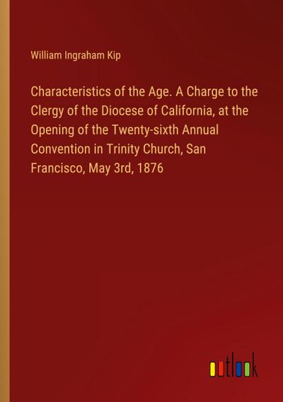 Characteristics of the Age. A Charge to the Clergy of the Diocese of California, at the Opening of the Twenty-sixth Annual Convention in Trinity Church, San Francisco, May 3rd, 1876