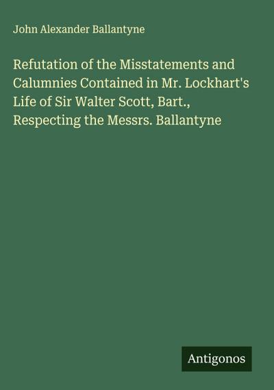 Refutation of the Misstatements and Calumnies Contained in Mr. Lockhart’s Life of Sir Walter Scott, Bart., Respecting the Messrs. Ballantyne