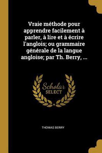 Vraie méthode pour apprendre facilement à parler, à lire et à écrire l’anglois; ou grammaire générale de la langue angloise; par Th. Berry, ...