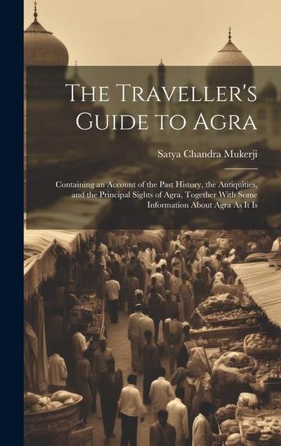 The Traveller’s Guide to Agra: Containing an Account of the Past History, the Antiquities, and the Principal Sights of Agra, Together With Some Infor