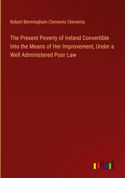 The Present Poverty of Ireland Convertible Into the Means of Her Improvement, Under a Well Administered Poor Law