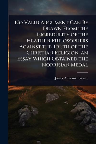 No Valid Argument Can Be Drawn From the Incredulity of the Heathen Philosophers Against the Truth of the Christian Religion, an Essay Which Obtained the Norrisian Medal