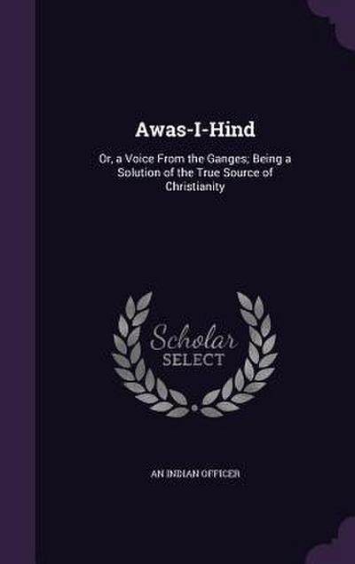 Awas-I-Hind: Or, a Voice From the Ganges; Being a Solution of the True Source of Christianity
