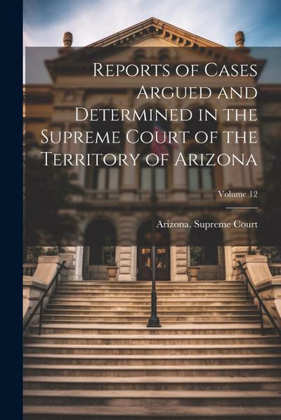 Reports of Cases Argued and Determined in the Supreme Court of the Territory of Arizona; Volume 12
