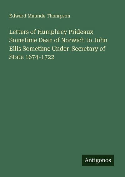 Letters of Humphrey Prideaux Sometime Dean of Norwich to John Ellis Sometime Under-Secretary of State 1674-1722