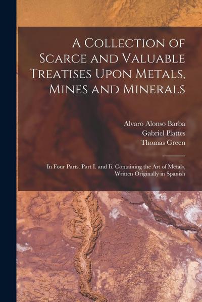 A Collection of Scarce and Valuable Treatises Upon Metals, Mines and Minerals: In Four Parts. Part I. and Ii. Containing the Art of Metals, Written Or