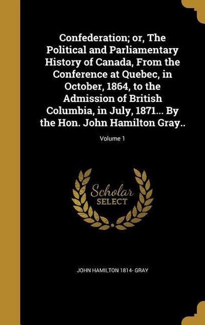 Confederation; or, The Political and Parliamentary History of Canada, From the Conference at Quebec, in October, 1864, to the Admission of British Columbia, in July, 1871... By the Hon. John Hamilton Gray..; Volume 1
