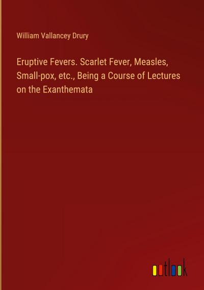 Eruptive Fevers. Scarlet Fever, Measles, Small-pox, etc., Being a Course of Lectures on the Exanthemata