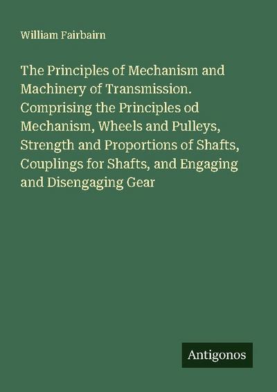 The Principles of Mechanism and Machinery of Transmission. Comprising the Principles od Mechanism, Wheels and Pulleys, Strength and Proportions of Shafts, Couplings for Shafts, and Engaging and Disengaging Gear