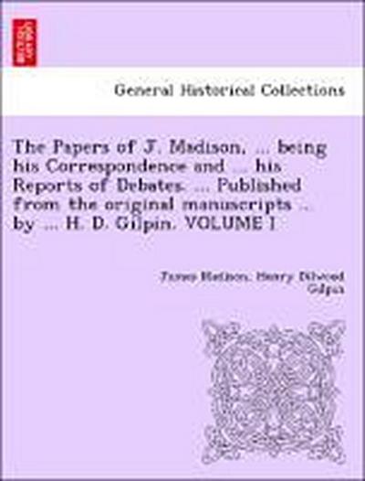The Papers of J. Madison, ... Being His Correspondence and ... His Reports of Debates. ... Published from the Original Manuscripts ... by ... H. D. Gilpin. Volume I