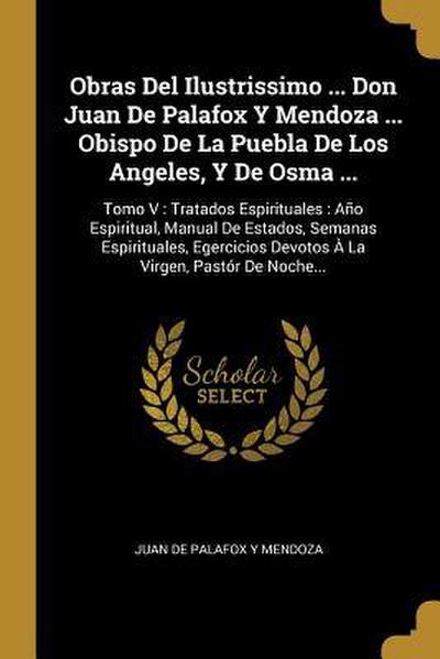 Obras Del Ilustrissimo ... Don Juan De Palafox Y Mendoza ... Obispo De La Puebla De Los Angeles, Y De Osma ...: Tomo V: Tratados Espirituales: Año Esp