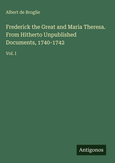 Frederick the Great and Maria Theresa. From Hitherto Unpublished Documents, 1740-1742