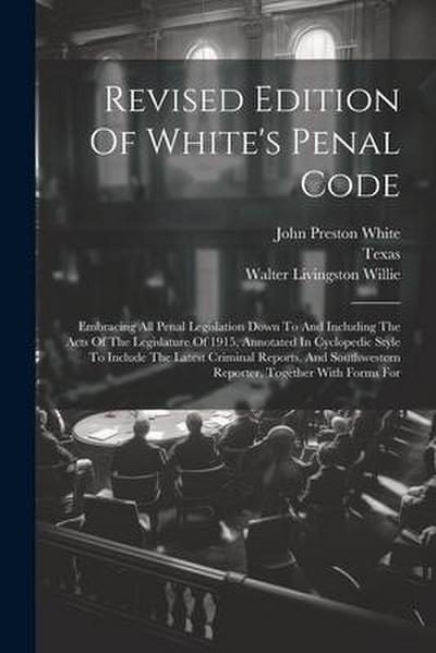Revised Edition Of White’s Penal Code: Embracing All Penal Legislation Down To And Including The Acts Of The Legislature Of 1915, Annotated In Cyclope