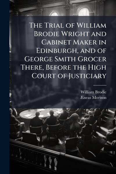 The Trial of William Brodie Wright and Cabinet Maker in Edinburgh, and of George Smith Grocer There, Before the High Court of Justiciary