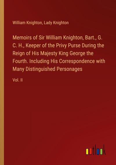 Memoirs of Sir William Knighton, Bart., G. C. H., Keeper of the Privy Purse During the Reign of His Majesty King George the Fourth. Including His Correspondence with Many Distinguished Personages