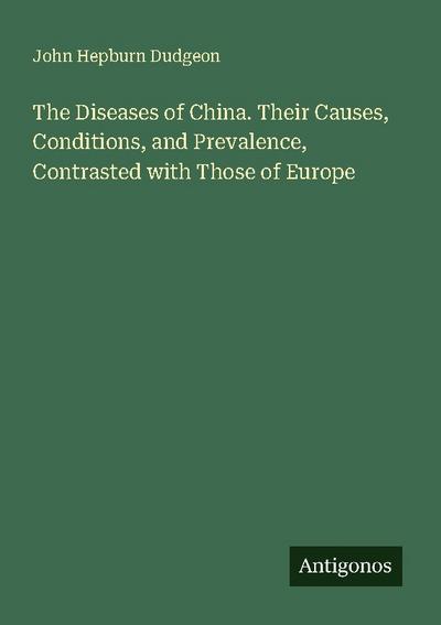 The Diseases of China. Their Causes, Conditions, and Prevalence, Contrasted with Those of Europe
