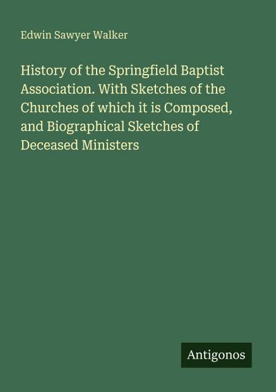 History of the Springfield Baptist Association. With Sketches of the Churches of which it is Composed, and Biographical Sketches of Deceased Ministers