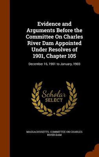 Evidence and Arguments Before the Committee On Charles River Dam Appointed Under Resolves of 1901, Chapter 105: December 16, 1901 to January, 1903