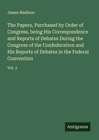 The Papers, Purchased by Order of Congress, being His Correspondence and Reports of Debates During the Congress of the Confederation and His Reports of Debates in the Federal Convention