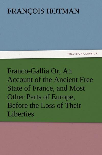 Franco-Gallia Or, An Account of the Ancient Free State of France, and Most Other Parts of Europe, Before the Loss of Their Liberties
