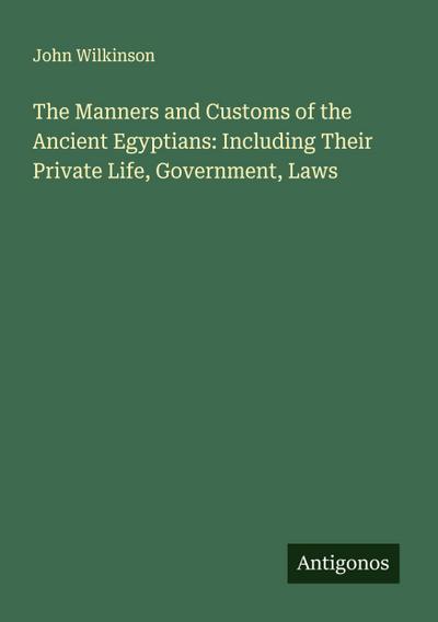 The Manners and Customs of the Ancient Egyptians: Including Their Private Life, Government, Laws