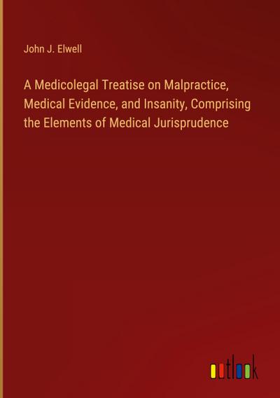 A Medicolegal Treatise on Malpractice, Medical Evidence, and Insanity, Comprising the Elements of Medical Jurisprudence