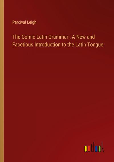 The Comic Latin Grammar ; A New and Facetious Introduction to the Latin Tongue