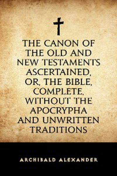 The Canon of the Old and New Testaments Ascertained, or, The Bible, Complete, without the Apocrypha and Unwritten Traditions